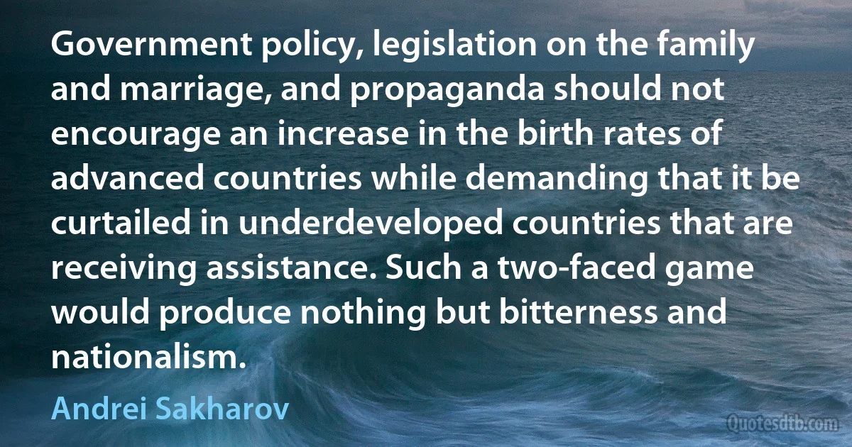 Government policy, legislation on the family and marriage, and propaganda should not encourage an increase in the birth rates of advanced countries while demanding that it be curtailed in underdeveloped countries that are receiving assistance. Such a two-faced game would produce nothing but bitterness and nationalism. (Andrei Sakharov)