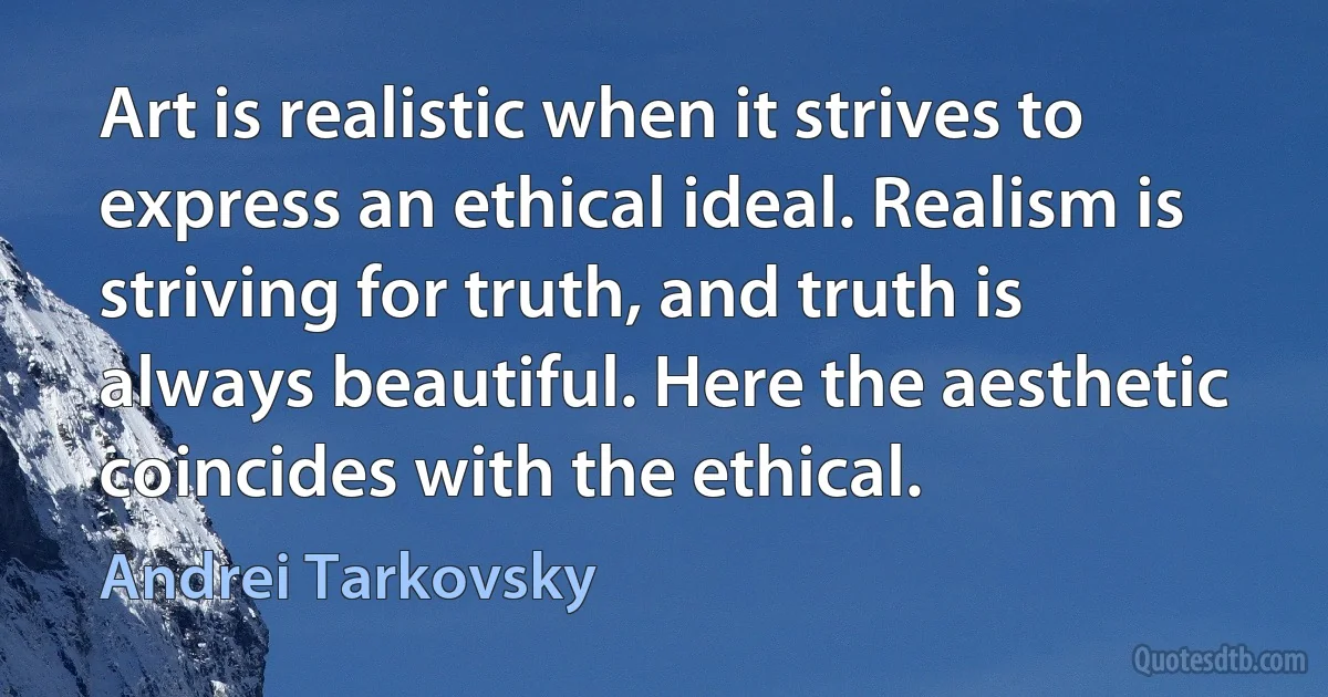 Art is realistic when it strives to express an ethical ideal. Realism is striving for truth, and truth is always beautiful. Here the aesthetic coincides with the ethical. (Andrei Tarkovsky)