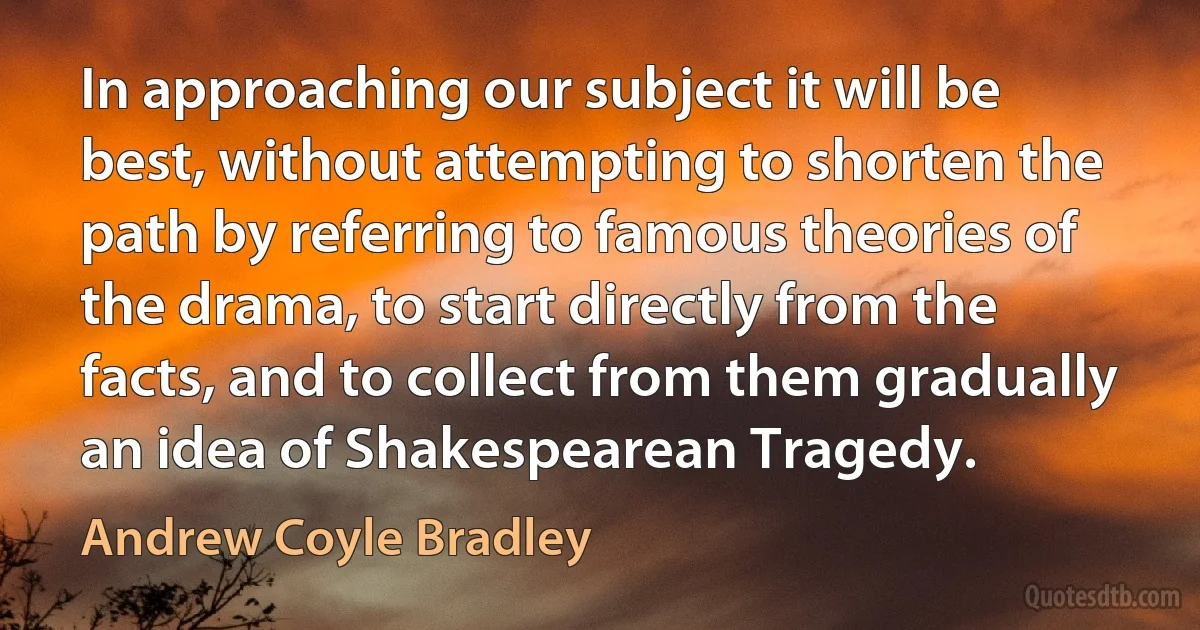 In approaching our subject it will be best, without attempting to shorten the path by referring to famous theories of the drama, to start directly from the facts, and to collect from them gradually an idea of Shakespearean Tragedy. (Andrew Coyle Bradley)