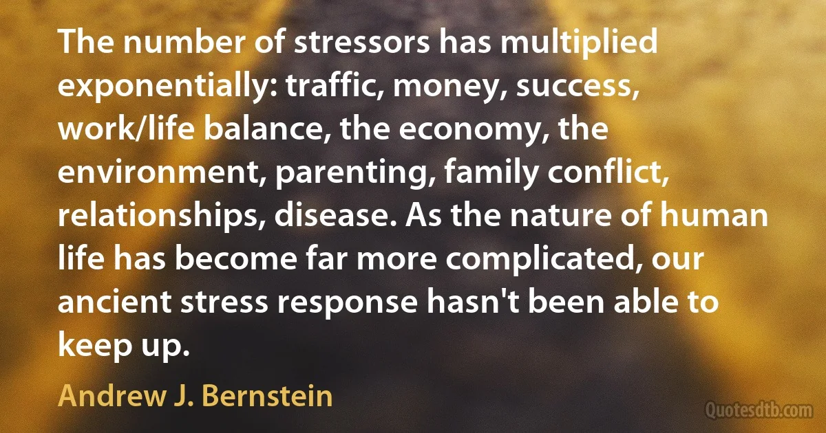 The number of stressors has multiplied exponentially: traffic, money, success, work/life balance, the economy, the environment, parenting, family conflict, relationships, disease. As the nature of human life has become far more complicated, our ancient stress response hasn't been able to keep up. (Andrew J. Bernstein)