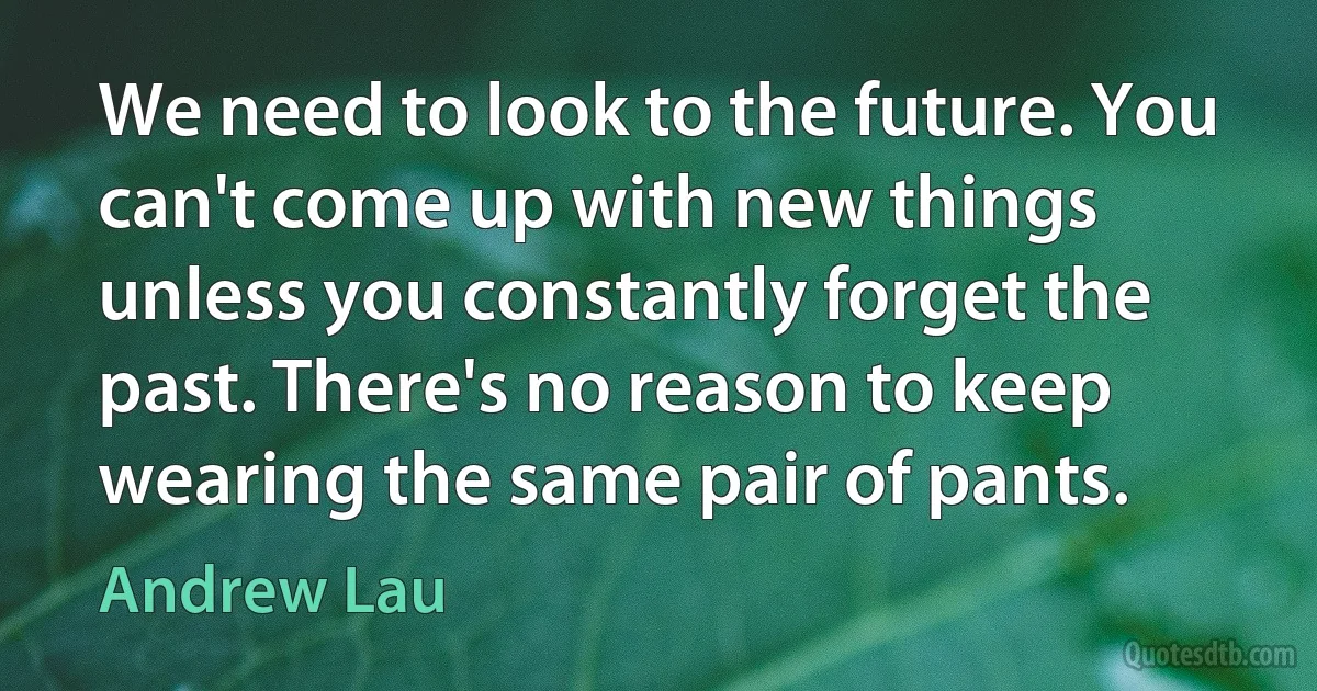 We need to look to the future. You can't come up with new things unless you constantly forget the past. There's no reason to keep wearing the same pair of pants. (Andrew Lau)