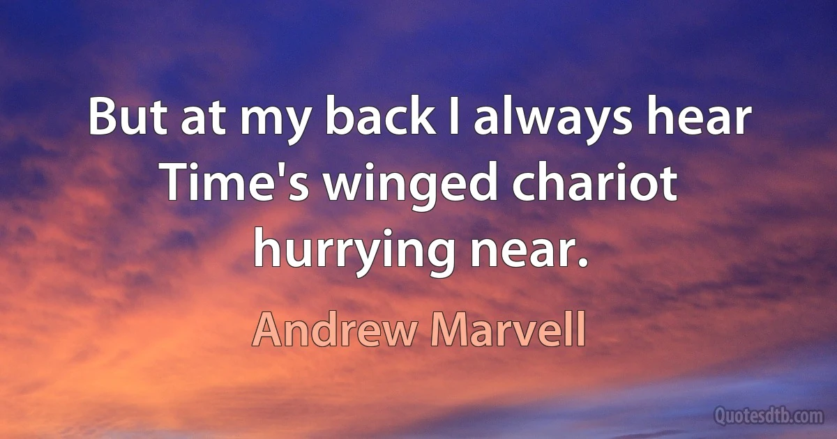 But at my back I always hear Time's winged chariot hurrying near. (Andrew Marvell)