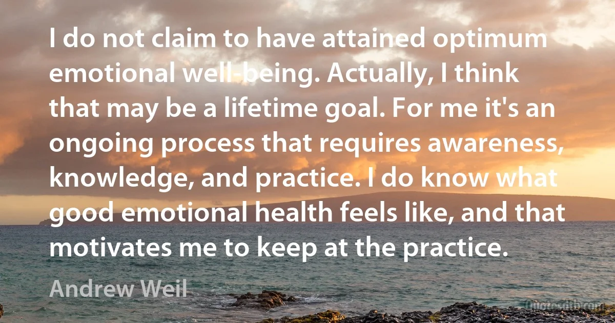 I do not claim to have attained optimum emotional well-being. Actually, I think that may be a lifetime goal. For me it's an ongoing process that requires awareness, knowledge, and practice. I do know what good emotional health feels like, and that motivates me to keep at the practice. (Andrew Weil)