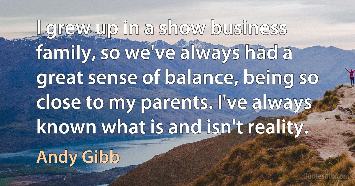 I grew up in a show business family, so we've always had a great sense of balance, being so close to my parents. I've always known what is and isn't reality. (Andy Gibb)