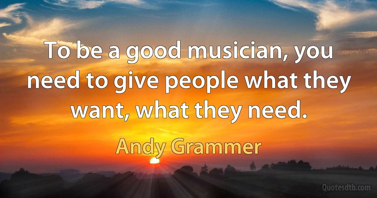 To be a good musician, you need to give people what they want, what they need. (Andy Grammer)