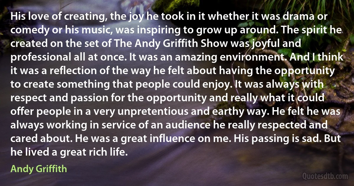 His love of creating, the joy he took in it whether it was drama or comedy or his music, was inspiring to grow up around. The spirit he created on the set of The Andy Griffith Show was joyful and professional all at once. It was an amazing environment. And I think it was a reflection of the way he felt about having the opportunity to create something that people could enjoy. It was always with respect and passion for the opportunity and really what it could offer people in a very unpretentious and earthy way. He felt he was always working in service of an audience he really respected and cared about. He was a great influence on me. His passing is sad. But he lived a great rich life. (Andy Griffith)