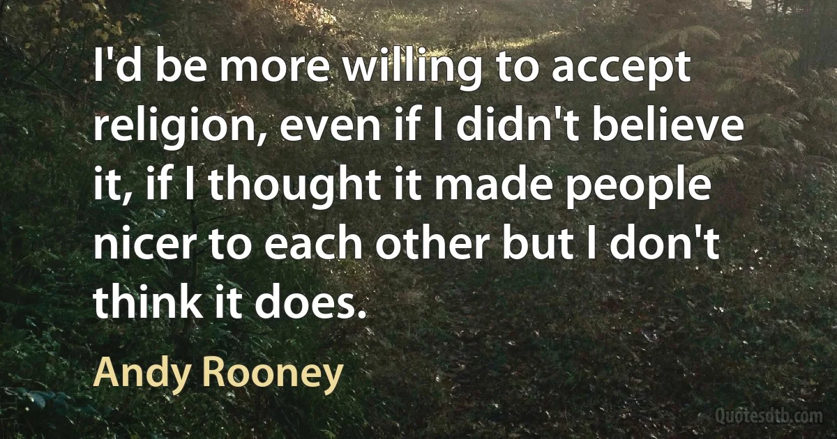 I'd be more willing to accept religion, even if I didn't believe it, if I thought it made people nicer to each other but I don't think it does. (Andy Rooney)