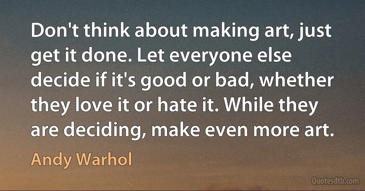 Don't think about making art, just get it done. Let everyone else decide if it's good or bad, whether they love it or hate it. While they are deciding, make even more art. (Andy Warhol)