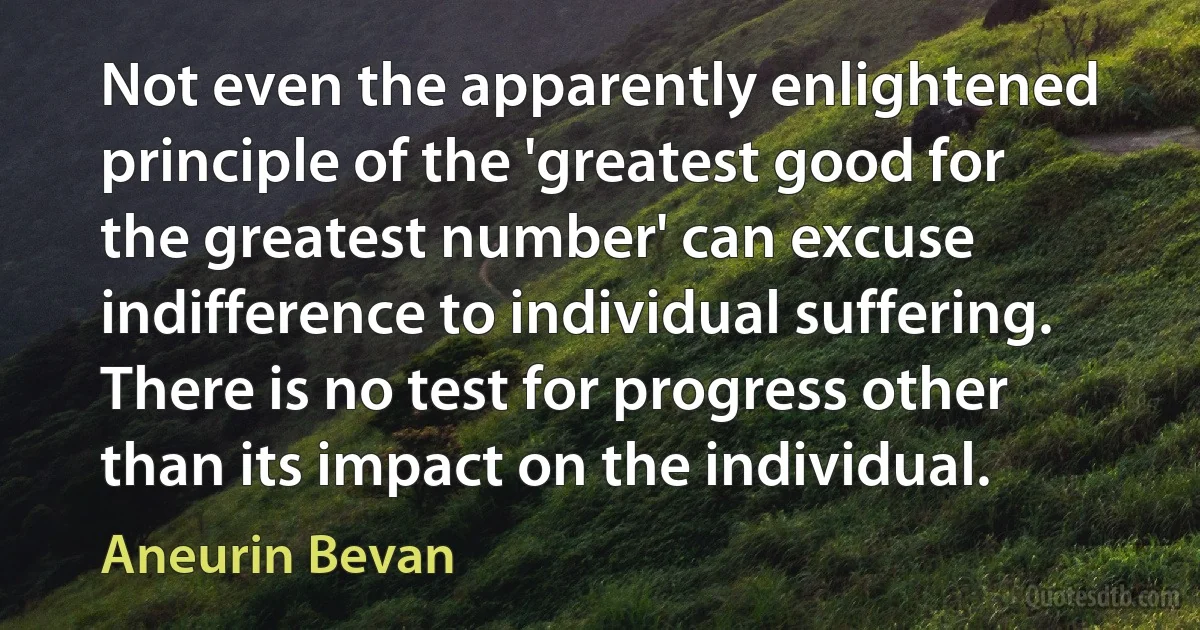 Not even the apparently enlightened principle of the 'greatest good for the greatest number' can excuse indifference to individual suffering. There is no test for progress other than its impact on the individual. (Aneurin Bevan)