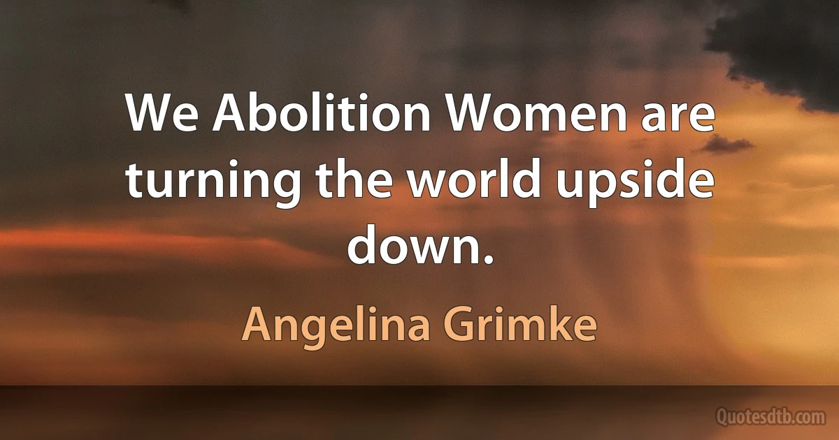 We Abolition Women are turning the world upside down. (Angelina Grimke)