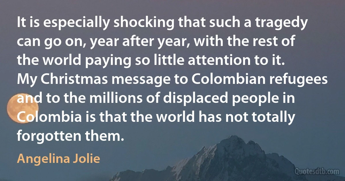 It is especially shocking that such a tragedy can go on, year after year, with the rest of the world paying so little attention to it. My Christmas message to Colombian refugees and to the millions of displaced people in Colombia is that the world has not totally forgotten them. (Angelina Jolie)