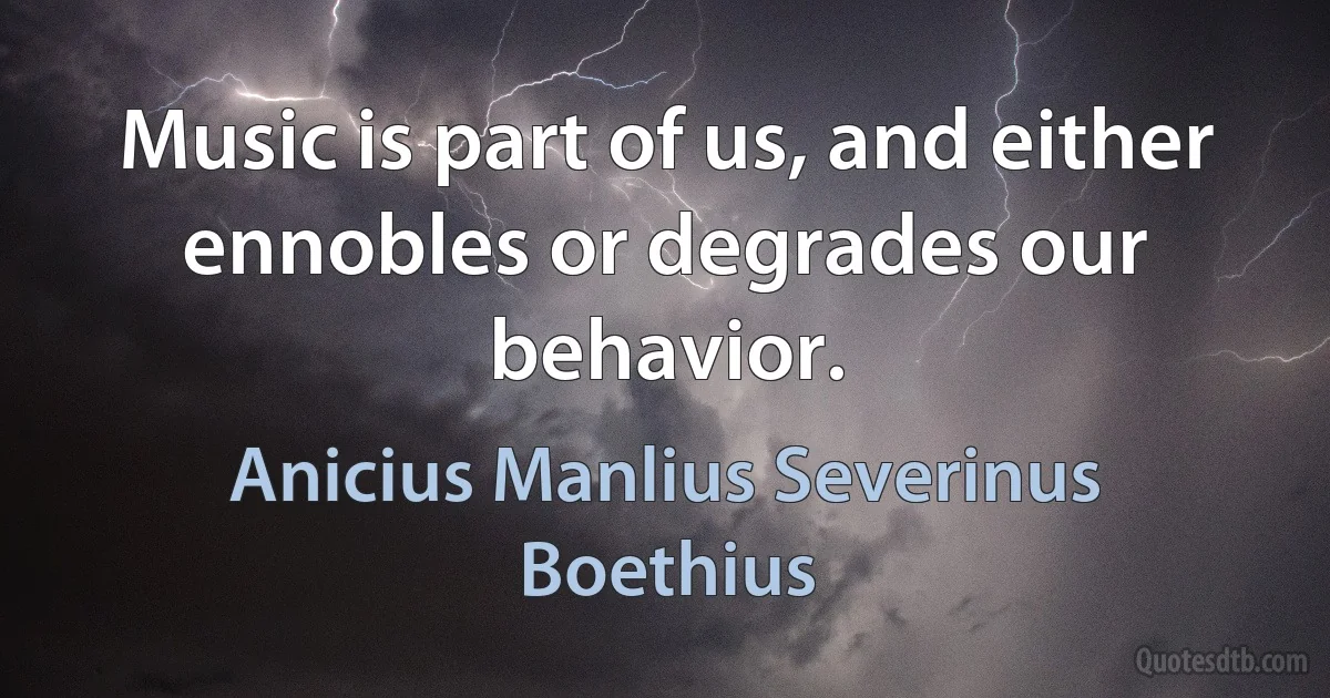 Music is part of us, and either ennobles or degrades our behavior. (Anicius Manlius Severinus Boethius)