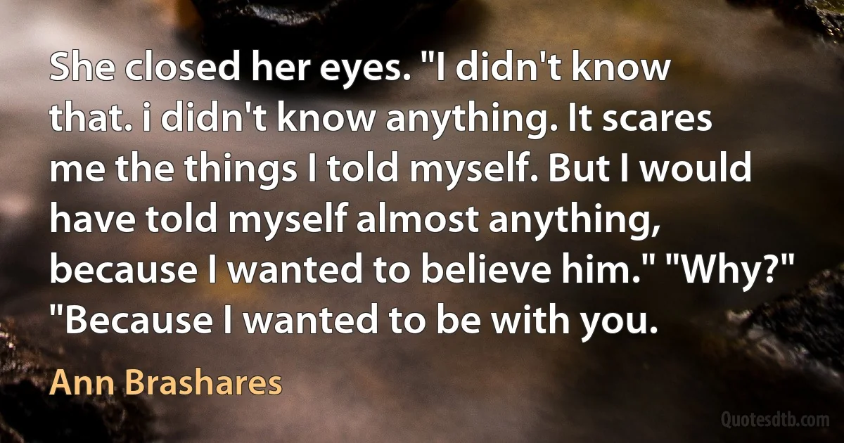 She closed her eyes. "I didn't know that. i didn't know anything. It scares me the things I told myself. But I would have told myself almost anything, because I wanted to believe him." "Why?" "Because I wanted to be with you. (Ann Brashares)