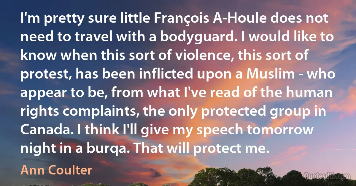 I'm pretty sure little François A-Houle does not need to travel with a bodyguard. I would like to know when this sort of violence, this sort of protest, has been inflicted upon a Muslim - who appear to be, from what I've read of the human rights complaints, the only protected group in Canada. I think I'll give my speech tomorrow night in a burqa. That will protect me. (Ann Coulter)