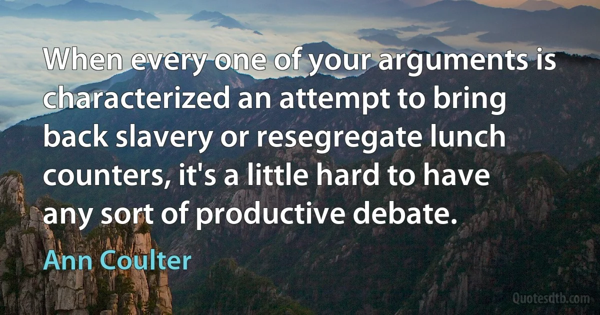 When every one of your arguments is characterized an attempt to bring back slavery or resegregate lunch counters, it's a little hard to have any sort of productive debate. (Ann Coulter)