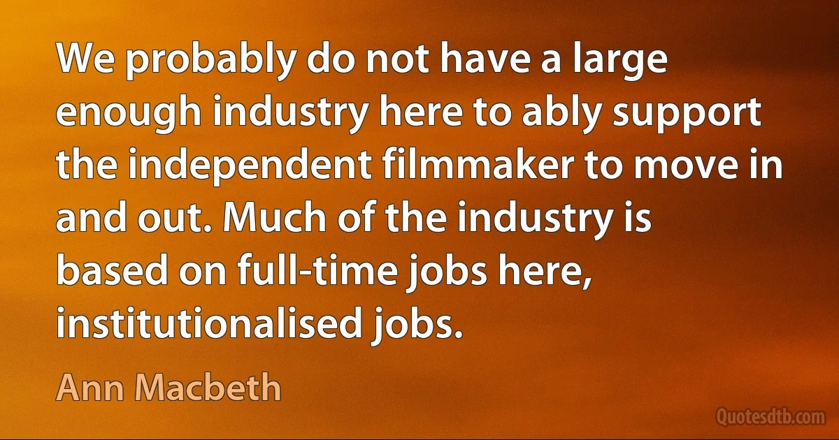 We probably do not have a large enough industry here to ably support the independent filmmaker to move in and out. Much of the industry is based on full-time jobs here, institutionalised jobs. (Ann Macbeth)