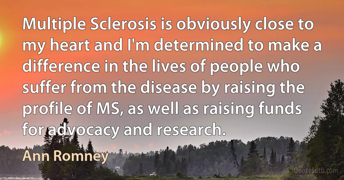 Multiple Sclerosis is obviously close to my heart and I'm determined to make a difference in the lives of people who suffer from the disease by raising the profile of MS, as well as raising funds for advocacy and research. (Ann Romney)