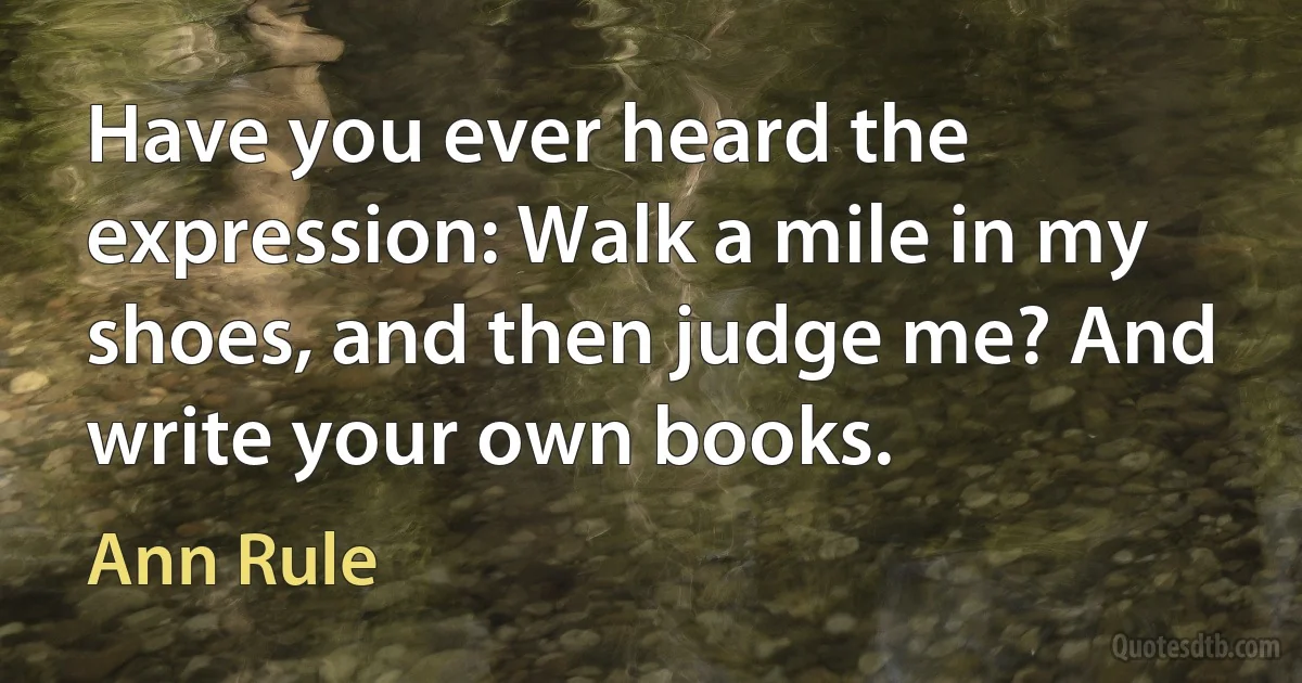 Have you ever heard the expression: Walk a mile in my shoes, and then judge me? And write your own books. (Ann Rule)