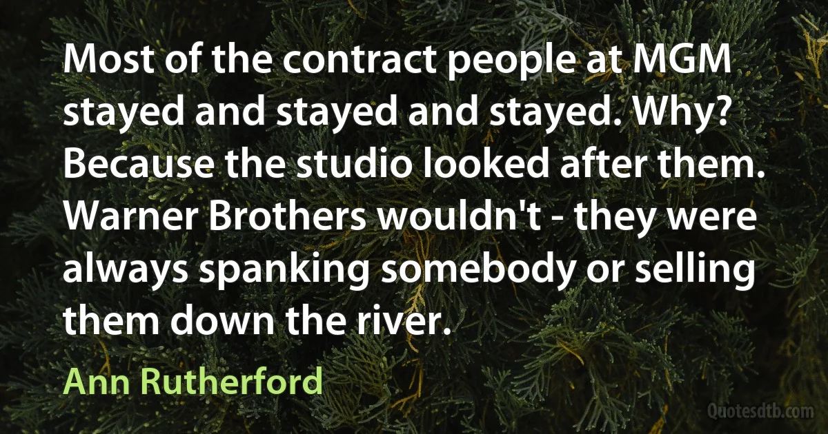 Most of the contract people at MGM stayed and stayed and stayed. Why? Because the studio looked after them. Warner Brothers wouldn't - they were always spanking somebody or selling them down the river. (Ann Rutherford)