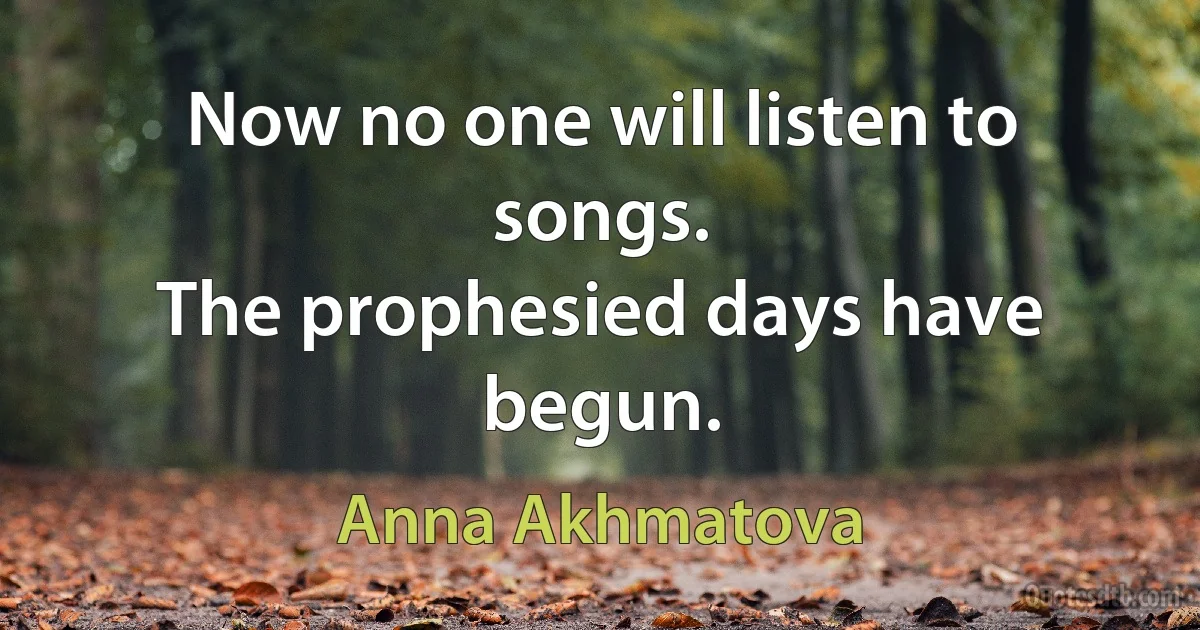 Now no one will listen to songs.
The prophesied days have begun. (Anna Akhmatova)