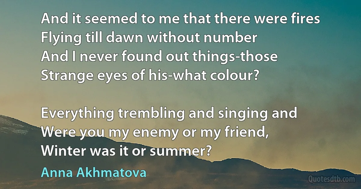 And it seemed to me that there were fires
Flying till dawn without number
And I never found out things-those
Strange eyes of his-what colour?

Everything trembling and singing and
Were you my enemy or my friend,
Winter was it or summer? (Anna Akhmatova)