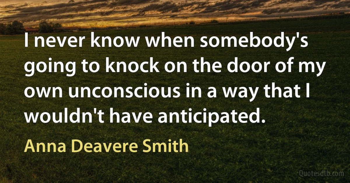 I never know when somebody's going to knock on the door of my own unconscious in a way that I wouldn't have anticipated. (Anna Deavere Smith)