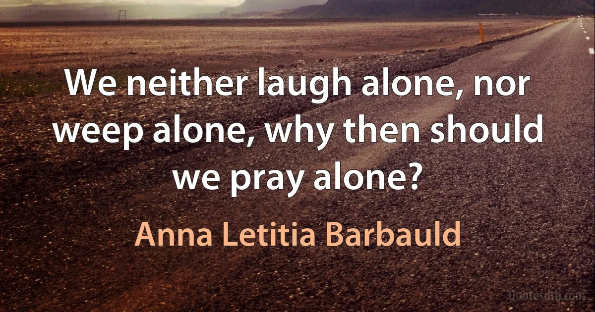 We neither laugh alone, nor weep alone, why then should we pray alone? (Anna Letitia Barbauld)