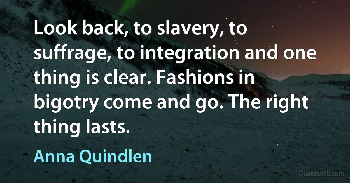 Look back, to slavery, to suffrage, to integration and one thing is clear. Fashions in bigotry come and go. The right thing lasts. (Anna Quindlen)