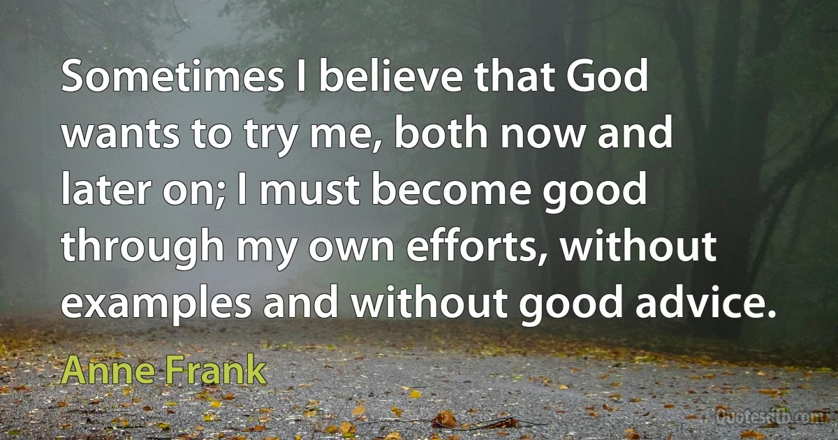 Sometimes I believe that God wants to try me, both now and later on; I must become good through my own efforts, without examples and without good advice. (Anne Frank)