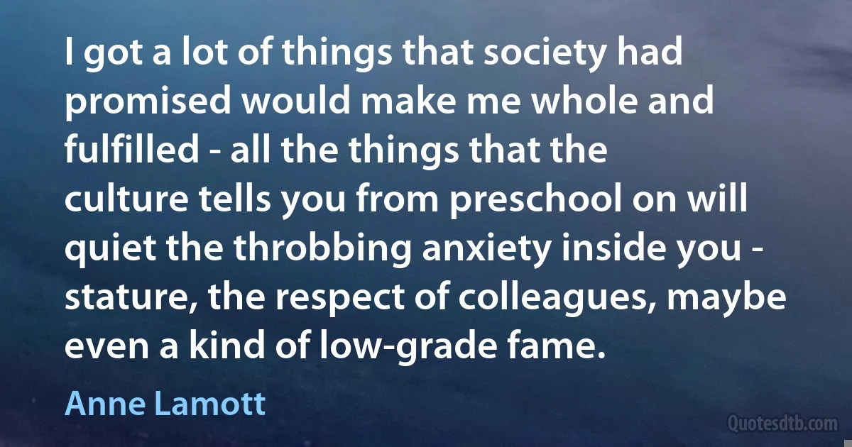 I got a lot of things that society had promised would make me whole and fulfilled - all the things that the culture tells you from preschool on will quiet the throbbing anxiety inside you - stature, the respect of colleagues, maybe even a kind of low-grade fame. (Anne Lamott)