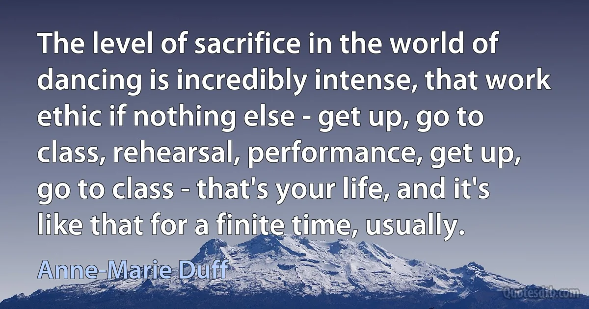 The level of sacrifice in the world of dancing is incredibly intense, that work ethic if nothing else - get up, go to class, rehearsal, performance, get up, go to class - that's your life, and it's like that for a finite time, usually. (Anne-Marie Duff)