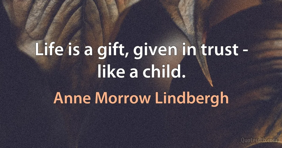 Life is a gift, given in trust - like a child. (Anne Morrow Lindbergh)