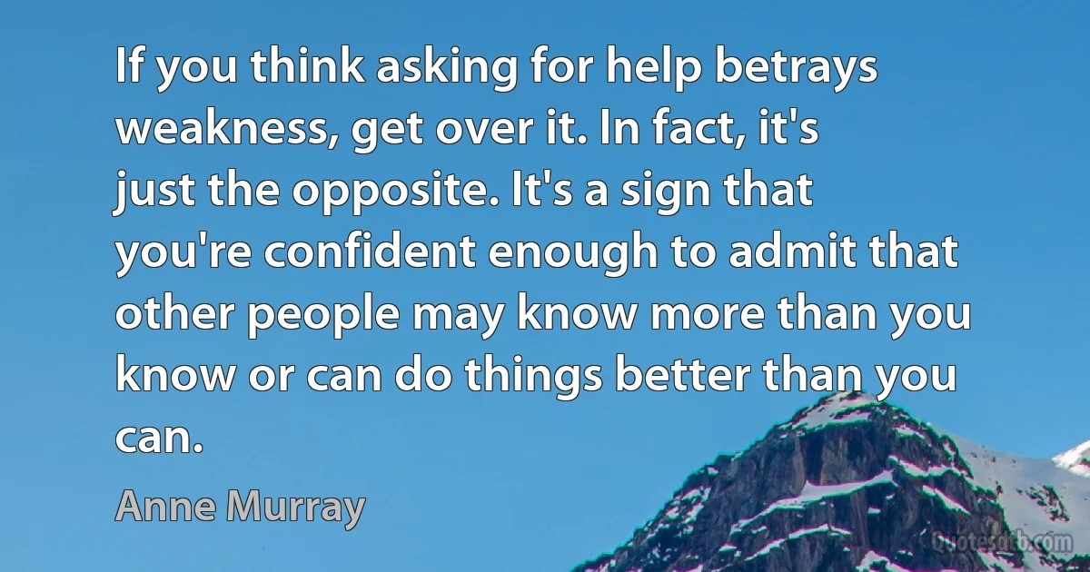 If you think asking for help betrays weakness, get over it. In fact, it's just the opposite. It's a sign that you're confident enough to admit that other people may know more than you know or can do things better than you can. (Anne Murray)