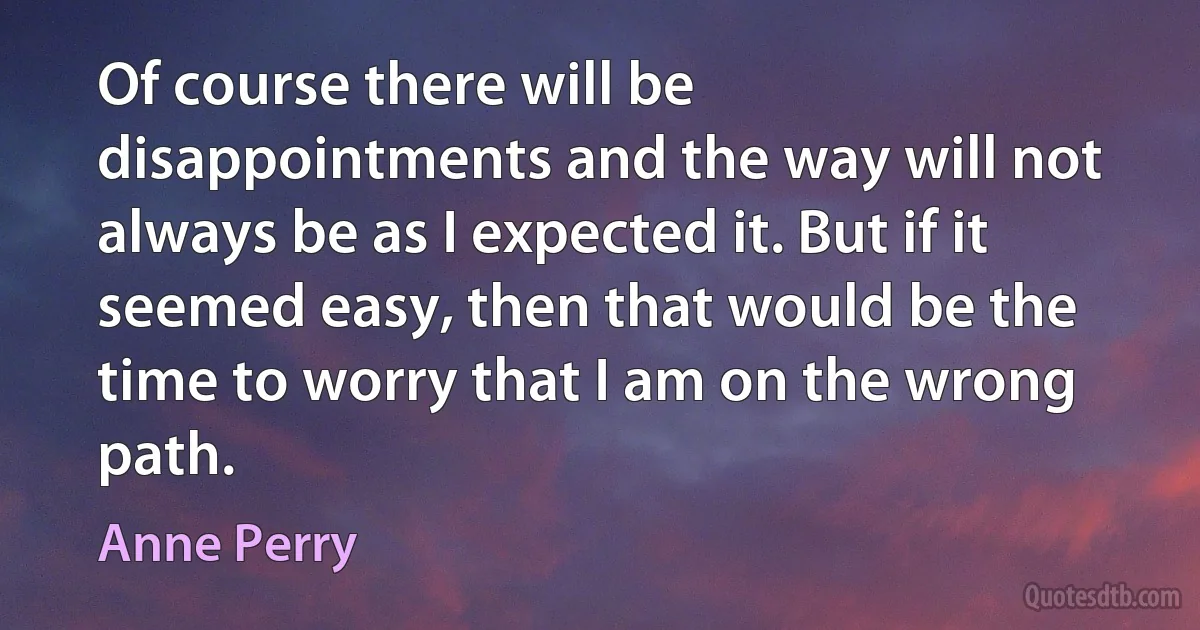 Of course there will be disappointments and the way will not always be as I expected it. But if it seemed easy, then that would be the time to worry that I am on the wrong path. (Anne Perry)