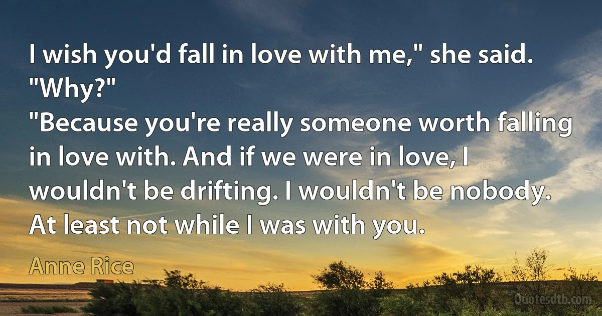 I wish you'd fall in love with me," she said.
"Why?"
"Because you're really someone worth falling in love with. And if we were in love, I wouldn't be drifting. I wouldn't be nobody. At least not while I was with you. (Anne Rice)