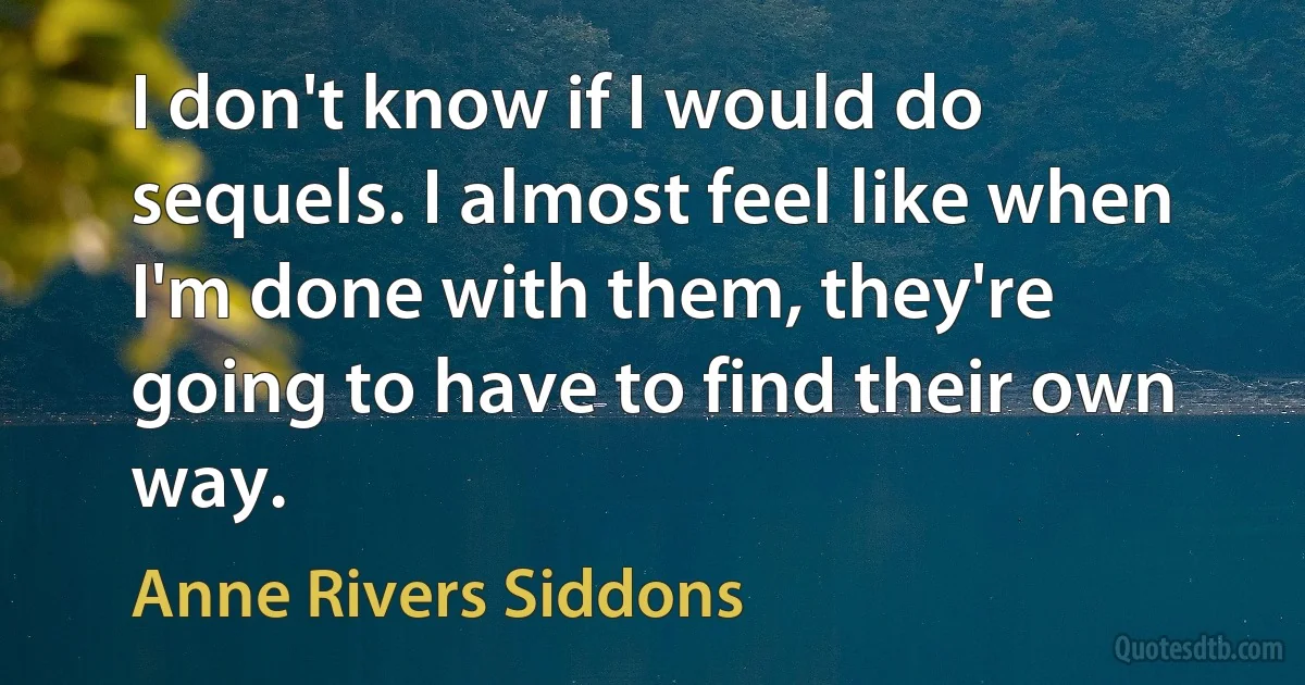 I don't know if I would do sequels. I almost feel like when I'm done with them, they're going to have to find their own way. (Anne Rivers Siddons)