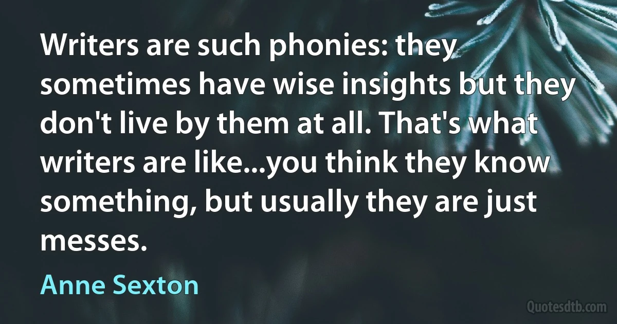 Writers are such phonies: they sometimes have wise insights but they don't live by them at all. That's what writers are like...you think they know something, but usually they are just messes. (Anne Sexton)