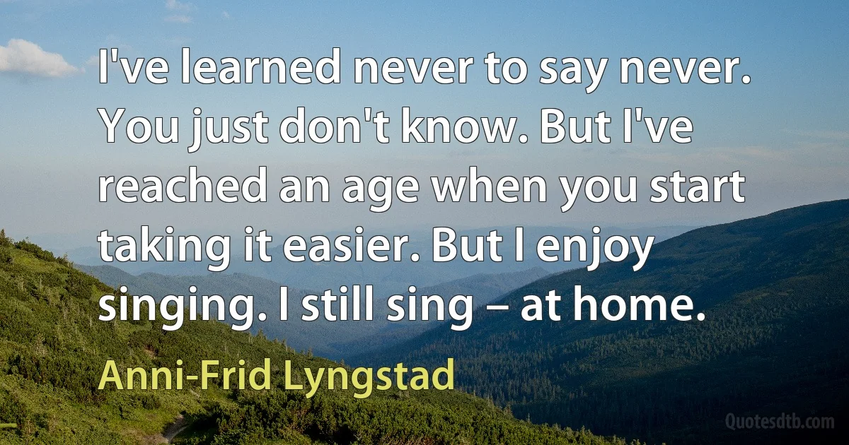 I've learned never to say never. You just don't know. But I've reached an age when you start taking it easier. But I enjoy singing. I still sing – at home. (Anni-Frid Lyngstad)