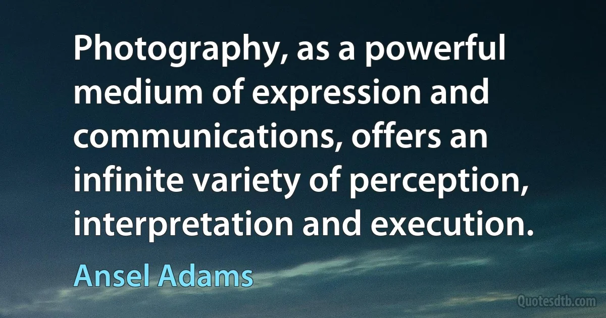 Photography, as a powerful medium of expression and communications, offers an infinite variety of perception, interpretation and execution. (Ansel Adams)