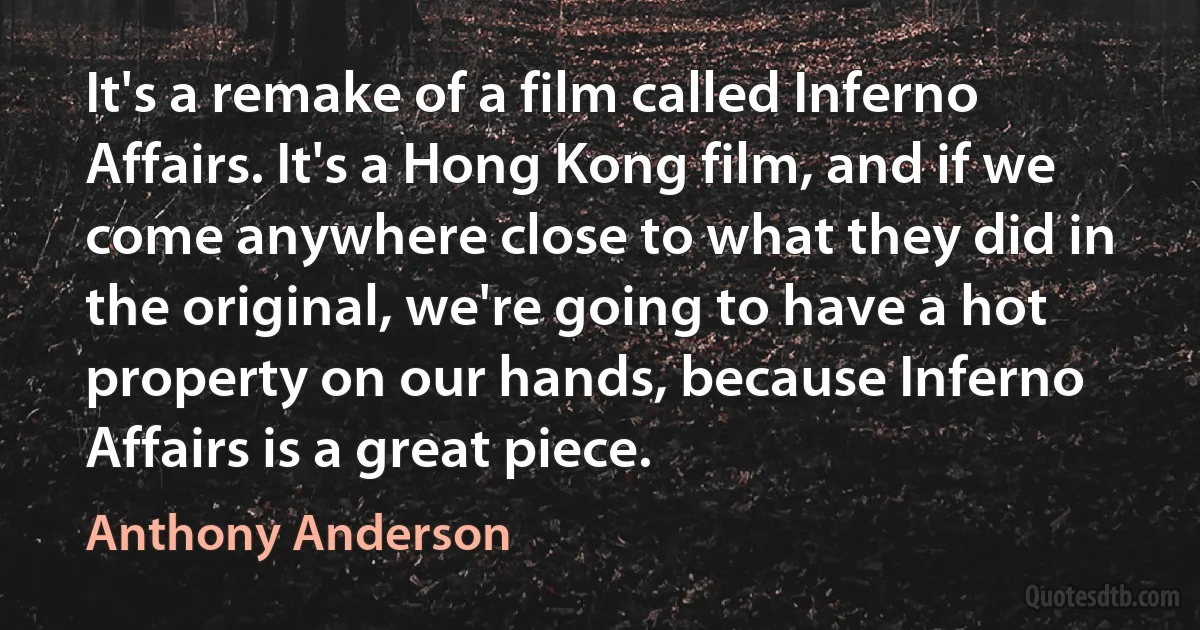 It's a remake of a film called Inferno Affairs. It's a Hong Kong film, and if we come anywhere close to what they did in the original, we're going to have a hot property on our hands, because Inferno Affairs is a great piece. (Anthony Anderson)