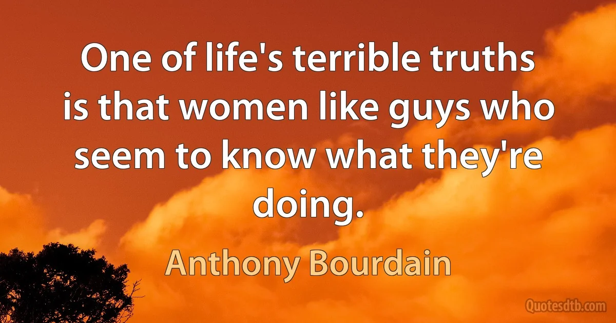 One of life's terrible truths is that women like guys who seem to know what they're doing. (Anthony Bourdain)