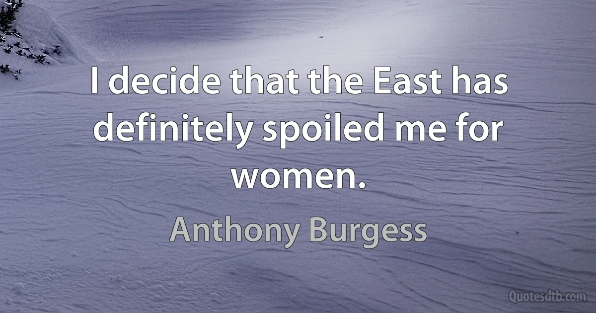 I decide that the East has definitely spoiled me for women. (Anthony Burgess)