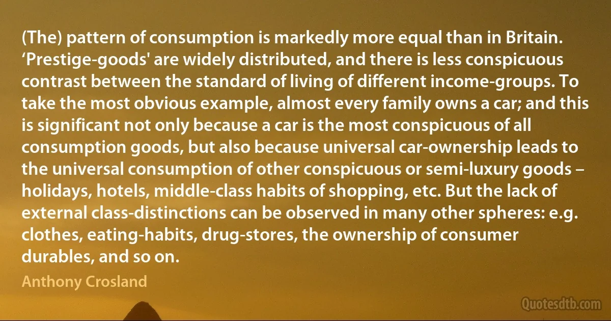 (The) pattern of consumption is markedly more equal than in Britain. ‘Prestige-goods' are widely distributed, and there is less conspicuous contrast between the standard of living of different income-groups. To take the most obvious example, almost every family owns a car; and this is significant not only because a car is the most conspicuous of all consumption goods, but also because universal car-ownership leads to the universal consumption of other conspicuous or semi-luxury goods – holidays, hotels, middle-class habits of shopping, etc. But the lack of external class-distinctions can be observed in many other spheres: e.g. clothes, eating-habits, drug-stores, the ownership of consumer durables, and so on. (Anthony Crosland)