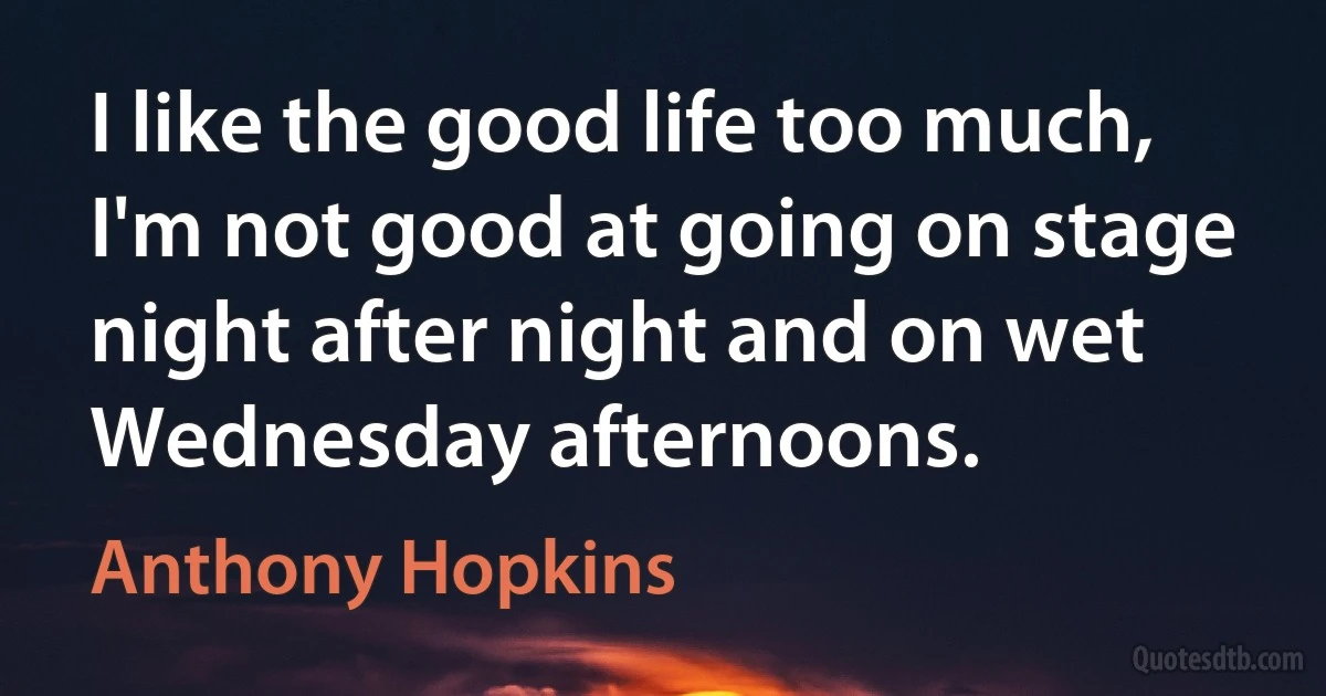 I like the good life too much, I'm not good at going on stage night after night and on wet Wednesday afternoons. (Anthony Hopkins)