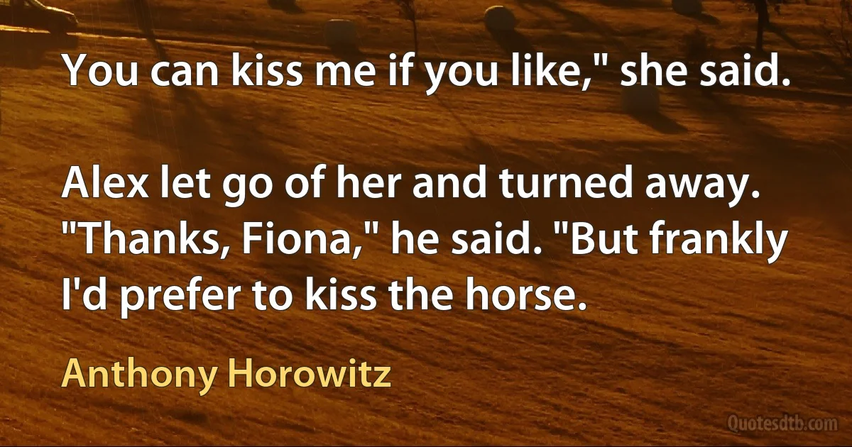 You can kiss me if you like," she said.

Alex let go of her and turned away. "Thanks, Fiona," he said. "But frankly I'd prefer to kiss the horse. (Anthony Horowitz)