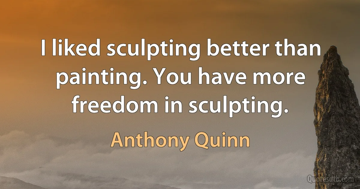 I liked sculpting better than painting. You have more freedom in sculpting. (Anthony Quinn)