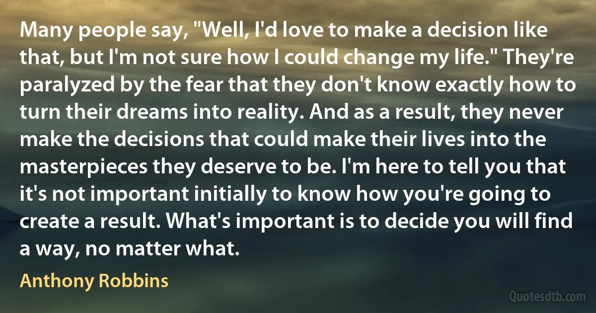 Many people say, "Well, I'd love to make a decision like that, but I'm not sure how I could change my life." They're paralyzed by the fear that they don't know exactly how to turn their dreams into reality. And as a result, they never make the decisions that could make their lives into the masterpieces they deserve to be. I'm here to tell you that it's not important initially to know how you're going to create a result. What's important is to decide you will find a way, no matter what. (Anthony Robbins)