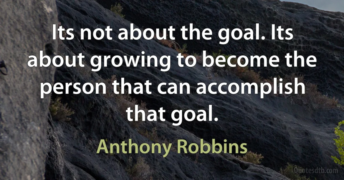 Its not about the goal. Its about growing to become the person that can accomplish that goal. (Anthony Robbins)