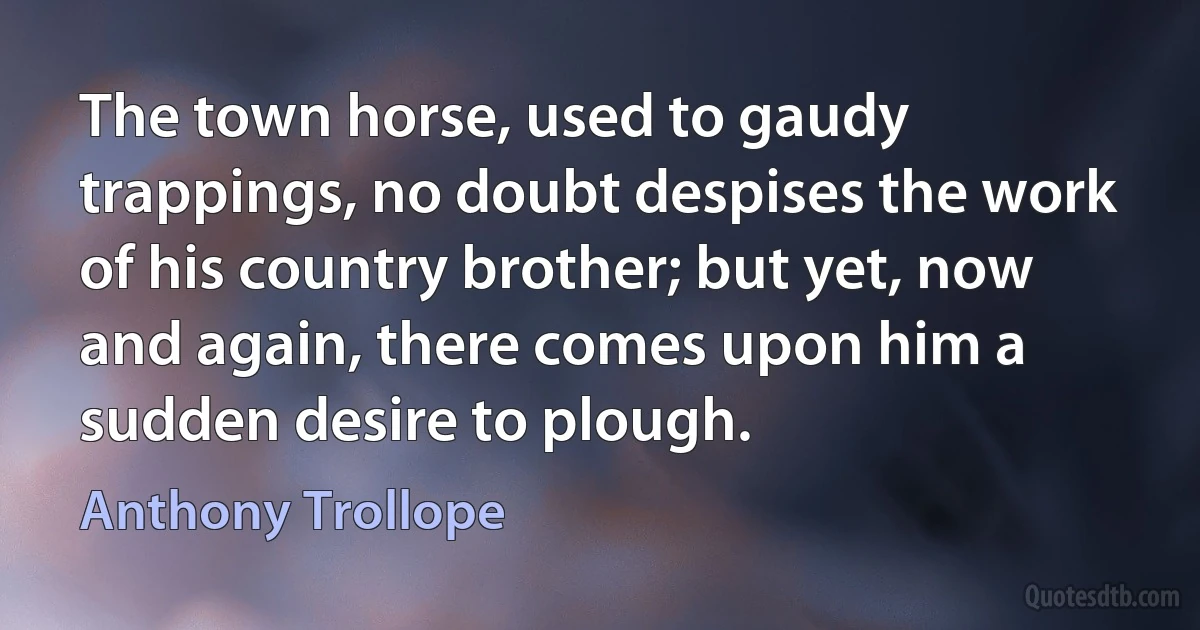 The town horse, used to gaudy trappings, no doubt despises the work of his country brother; but yet, now and again, there comes upon him a sudden desire to plough. (Anthony Trollope)