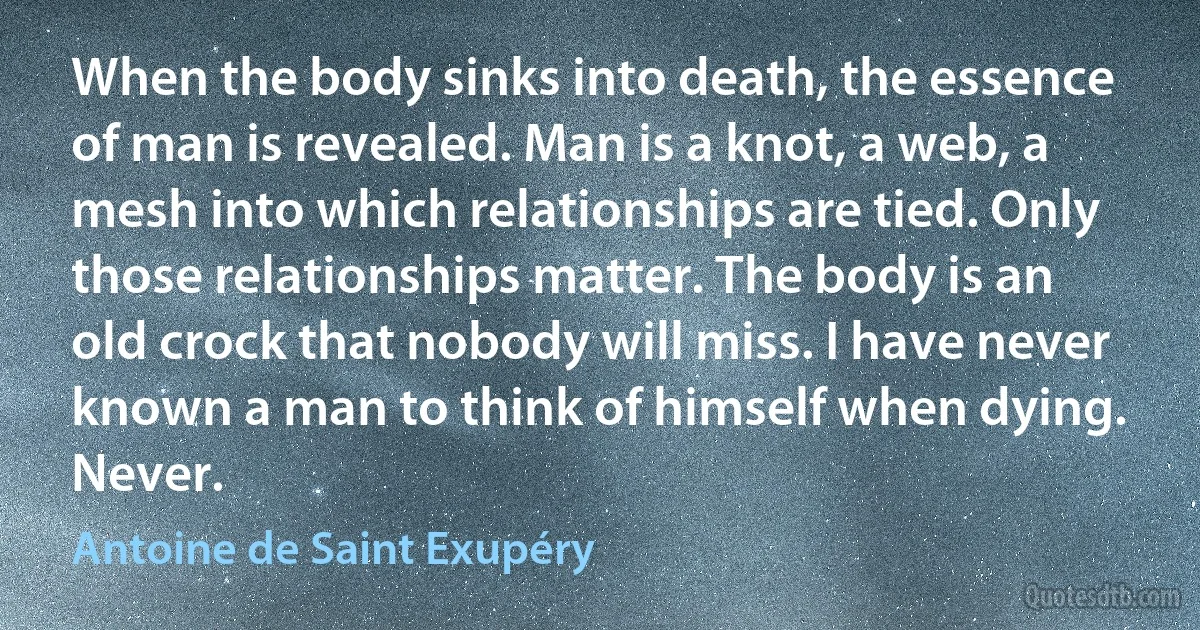 When the body sinks into death, the essence of man is revealed. Man is a knot, a web, a mesh into which relationships are tied. Only those relationships matter. The body is an old crock that nobody will miss. I have never known a man to think of himself when dying. Never. (Antoine de Saint Exupéry)